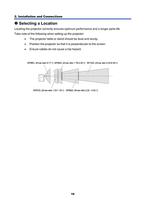 Page 30
2. Installation and Connections 
18
o Selecting a Location 
Locating the projector correc tly ensures optimum performa nce and a longer parts life. 
Take note of the following when setting up the projector: 
•  The projector table or stand should be level and sturdy. 
•   Position the projector so that it is perpendicular to the screen. 
•   Ensure cables do not cause a trip hazard. 
  