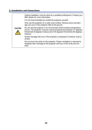 Page 38
2. Installation and Connections 
26
CAUTION 
 Ceiling installation must be done by a qu
alified professional. Contact your 
NEC dealer for more information.  
It is not recommended you install the projector yourself. 
Only use the projector on a solid, level surface. Serious injury and dam-
age can occur if the projector falls to the ground. 
Do not use the projector in an environment where extreme temperature 
occurs. The projector must be used at  temperatures between 41 degrees 
Fahrenheit (5 degrees...