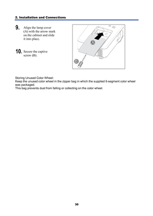 Page 42
2. Installation and Connections 
30
9.  Align the lamp cover 
(A) with the arrow mark 
on the cabinet and slide 
it into place. 
10.Secure the captive 
screw (B). 
 
 
Storing Unused Color Wheel:  
Keep the unused color wheel in the zipper bag  in which the supplied 6-segment color wheel 
was packaged.  
This bag prevents dust from falling  or collecting on the color wheel.  