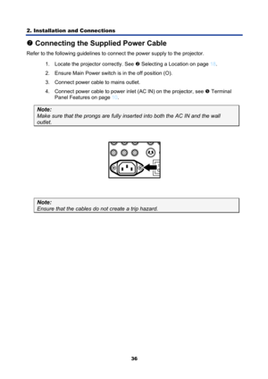 Page 48
2. Installation and Connections 
36
t Connecting the Supplied Power Cable 
Refer to the following guidelines to connect the power supply to the projector. 
1.  Locate the projector correctly. See 
o Selecting a Location on page 18 . 
2.  Ensure Main Power switch is in the off position (O). 
3.  Connect power cable to mains outlet. 
4.  Connect power cable to power inlet (AC IN) on the projector, see 
r  Terminal 
Panel Features on page 
10 . 
Note: 
Make sure that the prongs are fully in serted into...