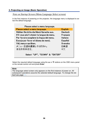Page 50
3. Projecting an Image (Basic Operation) 
38
Note on Startup Screen (Menu Language Select screen) 
In the first instance of powering on the proj ector, the language menu is displayed to se-
lect the default language. 
 
Select the required default language using the  ▲ or  ▼ buttons on the OSD menu panel 
or the remote control unit and press  Enter. 
Note: 
The language select screen only appears on  the first instance of power on. All 
subsequent operations assume the selected default language. To...