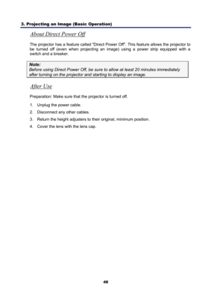 Page 60
3. Projecting an Image (Basic Operation) 
48
About Direct Power Off 
The projector has a feature called Direct Power Off. This feature allows the projector to 
be turned off (even when projecting an image) using a power strip equipped with a 
switch and a breaker. 
Note: 
Before using Direct Power Off, be sure to  allow at least 20 minutes immediately 
after turning on the projector and starting to display an image. 
After Use 
Preparation: Make sure that the projector is turned off.  
1.  Unplug the...
