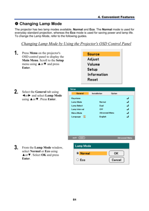 Page 63
4. Convenient Features 
51 
q Changing Lamp Mode 
The projector has two lamp modes available,  Normal and Eco. The  Normal  mode is used for 
everyday standard projection, whereas the  Eco mode is used for saving power and lamp life. 
To change the Lamp Mode, refer to the following guides.  
Changing Lamp Mode by Using the Projectors OSD Control Panel 
1.   Press  Menu  on the projectors 
OSD control panel to display the 
Main Menu . Scroll to the  Setup 
menu using  ▲or▼  and press 
Enter . 
 
2....