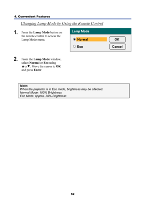 Page 64
4. Convenient Features 
52
Changing Lamp Mode by Using the Remote Control 
1.  Press the  Lamp Mode  button on 
the remote control to access the 
Lamp Mode menu. 
 
2.   From the  Lamp Mode  window, 
select  Normal  or Eco  using 
▲ or▼ . Move the cursor to  OK 
and press  Enter.  
 
Note: 
When the projector is in Eco m ode, brightness may be affected. 
Normal Mode: 100% Brightness 
Eco Mode: approx. 85% Brightness  