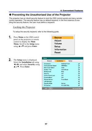 Page 69
4. Convenient Features 
57 
t Preventing the Unauthorized Use of the Projector 
The projector has an inbuilt security featur e to lock the OSD control panels and deny remote 
control operation. The security feature has no  default keyword; in the first instance of ena-
bling the security feature, t he user must define a keyword. 
Locking the Projector  
To setup the security keyword, refer to the following guide. 
1.  Press  Menu  on the OSD control 
panel on the projector or remote  
control to display...