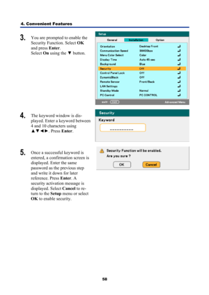 Page 70
4. Convenient Features 
58
3.  You are prompted to enable the 
Security Function. Select  OK 
and press  Enter. 
Select  On using the  ▼ button. 
 
4.  The keyword window is dis-
played. Enter a keyword between 
4 and 10 characters using 
▲▼◄► . Press Enter. 
 
5.  Once a successful keyword is 
entered, a confirmation screen is 
displayed. Enter the same  
password as the previous step 
and write it down for later  
reference. Press  Enter. A  
security activation message is 
displayed. Select  Cancel...