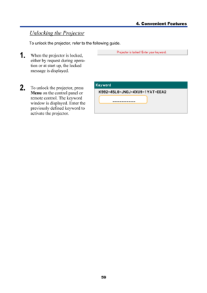 Page 71
4. Convenient Features 
59 
Unlocking the Projector  
To unlock the projector, refer to the following guide. 
1.  When the projector is locked, 
either by request during opera-
tion or at start up, the locked 
message is displayed.  
2.  To unlock the projector, press 
Menu  on the control panel or 
remote control. The keyword 
window is displayed. Enter the 
previously defined keyword to 
activate the projector. 
  