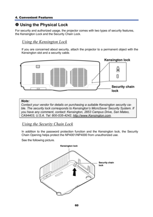 Page 72
4. Convenient Features 
60
u Using the Physical Lock 
For security and authorized usage, the projecto r comes with two types of security features, 
the Kensington Lock and t he Security Chain Lock. 
Using the Kensington Lock 
If you are concerned about security, attach the projector to a permanent object with the  
Kensington slot and a security cable.  
 
Note: 
Contact your vendor for det ails on purchasing a suitable Kensington security ca-
ble. The security lock corresponds to Kensington’s Micr...