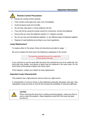 Page 9
Important Information  
vii 
 Remote Control Precautions •
  Handle the remote control carefully. 
•   If the remote control gets wet, wipe it dry immediately. 
•   Avoid excessive heat and humidity. 
•   Do not heat, take apart, or  throw batteries into fire. 
•   If you will not be using the remote control for a long time, remove the batteries. 
•   Ensure that you have the batteries  polarity (+/–) aligned correctly. 
•   Do not use new and old batteries together, or use different types of batteries...