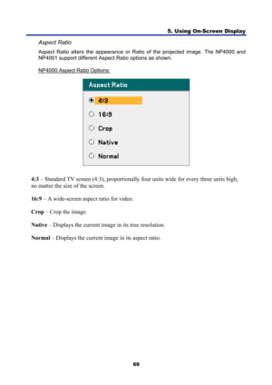 Page 81
5. Using On-Screen Display 
69 
Aspect Ratio 
Aspect Ratio alters the appearance or Ratio of the projected image. The NP4000 and 
NP4001 support different Aspect Ratio options as shown. 
NP4000 Aspect Ratio Options:
 
 
4:3 – Standard TV screen (4:3), proportionally four units wide for every three units high, 
no matter the size of the screen. 
16:9  – A wide-screen aspect ratio for video. 
Crop  – Crop the image. 
Native  – Displays the current image in its true resolution. 
Normal  – Displays the...