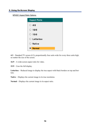 Page 82
5. Using On-Screen Display 
70
NP4001 Aspect Ratio Options: 
 
4:3 – Standard TV screen (4:3), proportionally four units wide for every three units high, 
no matter the size of the screen. 
16:9  – A wide-screen aspect ratio for video. 
15:9  – Uses the full display. 
Letterbox  – Reduced image to display the true aspect with black borders on top and bot-
tom. 
Native  – Displays the current image in its true resolution. 
Normal  – Displays the current image in its aspect ratio.  
  