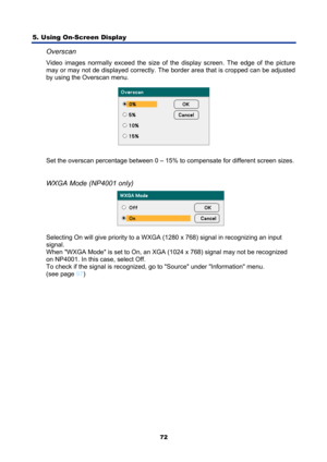 Page 84
5. Using On-Screen Display 
72
Overscan 
Video images normally exceed the size of the display screen. The edge of the picture 
may or may not de displayed correctly. The  border area that is cropped can be adjusted 
by using the Overscan menu. 
 
Set the overscan percentage between 0 – 15% to  compensate for different screen sizes. 
 
WXGA Mode (NP4001 only) 
 
Selecting On will give priority to a WXGA (1280 x 768) signal in recognizing an input 
signal. 
When WXGA Mode is set to On, an XGA (1024 x 768)...