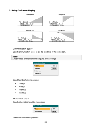 Page 98
5. Using On-Screen Display 
86
Desktop front Ceiling rearCeiling front
Desktop rear
 
 
Communication Speed 
Select communication speed to set the baud rate of the connection.  
Note:  
Longer cable connections may require lower settings. 
 
Select from the following options:  ƒ 4800bps 
ƒ  9600bps 
ƒ  19200bps 
ƒ  38400bps 
 
Menu Color Select 
Select color modes to set the menu color. 
 
Select from the following options:  