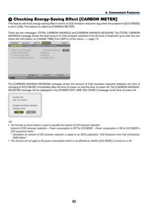 Page 5142
4. Convenient Features
 Checking Energy-Saving Effect [CARBON METER]
This	feature	 will	show	 energy-saving	 effect	in	terms	 of	CO2	 emission	 reduction	 (kg)	when	 the	projector’s	 [ECO	MODE]	
is	set	to	[ON]. 	This	feature	is	called	as	[CARBON	METER].
There	 are	two	 messages: 	[TOTAL	 CARBON	 SAVINGS]	 and	[CARBON	 SAVINGS-SESSION]. 	The	 [TOTAL	 CARBON	
SAVINGS]	 message	shows	the	total	 amount	 of	CO2	 emission	 reduction	 from	the	time	 of	shipment	 up	to	now. 	You	 can	
check	the	information...