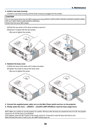 Page 9586
6. Maintenance
5. Connect the supplied power cable, turn on the Main Power switch and turn on the projector.
6.  Finally, select the menu → [RESET] → [CLEAR LAMP HOURS] to reset the lamp usage hours.
NOTE:	 When	you	continue	 to	use	 the	projector	 for	another	 100	hours	 after	the	lamp	 has	reached	 the	end	 of	its	 life,	 the	projector	
cannot turn on and the menu is not displayed.
If	this	happens,	press	the	HELP	button	on	the	remote	control	for	10	seconds	to	reset	the	lamp	clock	back	to	zero.
When...