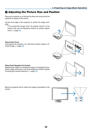 Page 28
20
3. Projecting an Image (Basic Operation)
Place your projector on a fl at level surface and ensure that the 
projector is square to the screen.
Lift the front edge of the projector to center the image verti-
cally.
*  I f t h e pr o j e c te d i m ag e d o e s n ot a p p e ar s q u are to t h e screen then use the Keystone feature for proper adjust-
ment. ( → page 
25)
➌
 Adjusting the Picture Size and Position
About Auto Focus
Just placing the projector on a fl at level surface makes a fo-
cused...