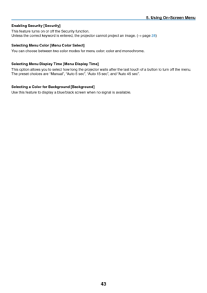 Page 51
43
Enabling Security [Security]
This feature turns on or off the Security function.
Unless the correct keyword is entered, the projector cannot project an image. (→ page 
28)
Selecting Menu Color [Menu Color Select]
You can choose between two color modes for menu color: color and monochrome.
Selecting Menu Display Time [Menu Display Time]
This option allows you to select how long the projector waits after the last touch of a button to turn off the menu.
The preset choices are “Manual”, “Auto 5 sec”,...