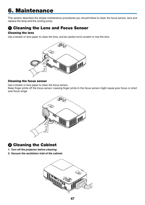 Page 55
47
6. Maintenance
This section describes the simple maintenance procedures you should follow to clean the focus sensor, lens and 
replace the lamp and the cooling pump.
➊ Cleaning the Lens and Focus Sensor
Cleaning the lens
Use a blower or lens paper to clean the lens, and be careful not to scratch or mar the lens.
Cleaning the focus sensor
Use a blower or lens paper to clean the focus sensor.
Keep fi nger prints off the focus sensor. Leaving fi nger prints in the focus sensor might cause poor focus or...