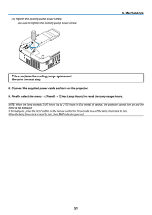 Page 59
51
8.  Connect the supplied power cable and turn on the projector.
9.  Finally, select the menu → [Reset]  → [Clear Lamp Hours] to reset the lamp usage hours.
NOTE: When the lamp exceeds 2100 hours (up to 3100 hours in Eco mode) of service, the projector cannot turn on and the 
menu is not displayed. 
If this happens, press the HELP button on the remote control for 10 seconds to reset the lamp clock back to zero. 
When the lamp time clock is reset to zero, the LAMP indicator goes out.
S-VIDEO INVIDEO...