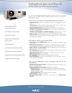 Page 1The world’s most portable high brightness projectors, sporting a footprint smaller than a
hardcover book, the NP40, NP50 and NP60, are bright, powerful and packed with
technological innovations.
EVERYTHING IS AUTOMATIC TO MAKE PRESENTING EASY FOR YOU.
°Automatic startuppowers on the projector as soon as it is plugged into a power
outlet.
°
Automatic focusinstantly provides a sharp detailed image. You don’t need to make
any adjustments, the projector automatically focuses for you.
°
Automatically detects...