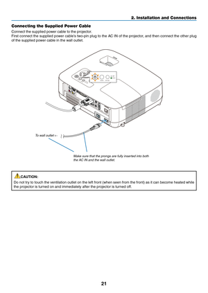 Page 30

2. Installation and Connections
Connecting the Supplied Power Cable
Connect the supplied power cable to the projector.
First connect the supplied power cable’s two-pin plug to the AC IN of the projector, and then connect the other plug 
of the supplied power cable in the wall outlet.
CAUTION:
Do not try to touch the ventilation outlet on the left front (when seen from the front) as it can become heated while 
the projector is turned on and immediately after the projector is turned off.
SELECT...