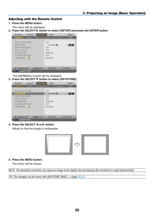 Page 38
9
3. Projecting an Image (Basic Operation)
Adjusting with the Remote Control
1. Press the MENU button.
The menu will be displayed.
2.  Press the SELECT 
 button to select [SETUP] and press the ENTER button.
 
The [GENERAL] screen will be displayed.
3.  Press the SELECT 
 button to select [KEYSTONE].
 
4.  Press the SELECT  or  button.
Adjust so that the image is rectangular.
5.  Press the MENU button.
The menu will be closed.
NOTE: The Keystone correction can cause an image to be slightly...