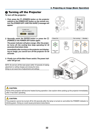 Page 41

3. Projecting an Image (Basic Operation)
7 Turning off the Projector
To turn off the projector:
SELECT
MENU
EXITENTER
STATUSLAMP
AUTO ADJ.SOURCEENTEREXIT
MENU
UPMAGNIFYPAGE
OFFPOWERON
PIC-MUTE
DOWN
1. First,  press  the   (POWER)  button  on  the  projector 
cabinet or the POWER OFF button on the remote con-
trol. The [POWER OFF / ARE YOU SURE?] message will 
appear.
2.  Secondly,  press  the  ENTER  button  or  press  the  
(POWER) or the POWER OFF button again.
  The power indicator will...