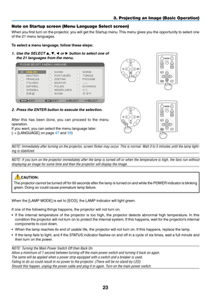 Page 32

3. Projecting an Image (Basic Operation)
Note on Startup screen (Menu Language Select screen)
When you first turn on the projector, you will get the Startup menu. This menu gives you the opportunity to select one 
of the 21 menu languages.
To select a menu language, follow these steps:
1. Use the SELECT 
, ,  or  button to select one of 
the 21 languages from the menu.
2.  Press the ENTER button to execute the selection.
After  this  has  been  done,  you  can  proceed  to  the  menu...