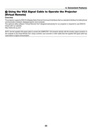 Page 53
44
4. Convenient Features
 Using the VGA Signal Cable to Operate the Projector 
(Virtual Remote)
Overvew
The projector supports DDC/CI (Display Data Channel Command Interface) that is a standard interface for bidirectional 
communication between display/projector and computer. 
The optional utility software “Virtual Remote Tool” designed exclusively for our projector is required to use DDC/CI.
Check with our website.
http://www.nec-pj.com 
NOTE: Use the supplied VGA signal cable to connect the...