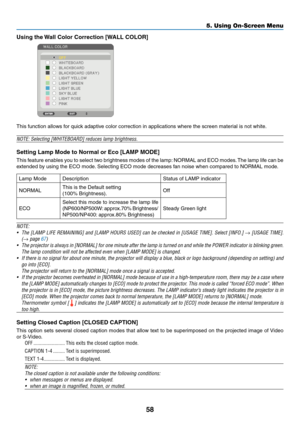 Page 67
58
5. Using On-Screen Menu
Usng the Wall Color Correcton [WALL COLOR]
 
This function allows for quick adaptive color correction in applications where the screen material is not white.
NOTE: Selecting [WHITEBOARD] reduces lamp brightness.
Settng Lamp Mode to Normal or Eco [LAMP MODE]
This feature enables you to select two brightness modes of the lamp: NORMAL and ECO modes. The lamp life can be 
extended by using the ECO mode. Selecting ECO mode decreases fan noise when compared to NORMAL...