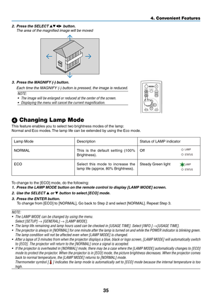 Page 44
5
4. Convenient Features
 Changing Lamp Mode
This feature enables you to select two brightness modes of the lamp:
Normal and Eco modes. The lamp life can be extended by using the Eco mode.
To change to the [ECO] mode, do the following: 
1. Press the LAMP MODE button on the remote control to display [LAMP MODE] screen.
2.  Use the SELECT 
 or  button to select [ECO] mode.
3.  Press the ENTER button. 
To change from [ECO] to [NORMAL], Go back to Step 2 and select [NORMAL]. Repeat Step 3.
NOTE: 
•...