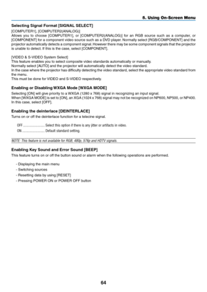 Page 73
64
5. Using On-Screen Menu
Selectng Sgnal Format [SIGNAL SELECT]
[COMPUTER1], [COMPUTER2(ANALOG)]
Allows  you  to  choose  [COMPUTER1],  or  [COMPUTER2(ANALOG)]  for  an  RGB  source  such  as  a  computer,  or 
[COMPONENT] for a component video source such as a DVD player. Normally select [RGB/COMPONENT] and the 
projector automatically detects a component signal. However there may be some component signals that the projector 
is unable to detect. If this is the case, select [COMPONENT]....