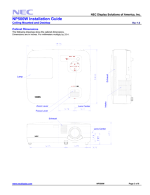 Page 3 
  NEC Display Solutions of America, Inc.               
NP500W Installation Guide 
Ceiling Mounted and Desktop                         Rev 1.0 
www.necdisplay.com                                                                                                     NP500W                                 Page 3 of 6 
 
Cabinet Dimensions 
The following drawings show the cabinet dimensions. 
Dimensions are in inches. For millimeters multiply by 25.4. 
 
Lens Center
Lens Center
Zoom Lever
Focus Lever
Lamp
I...