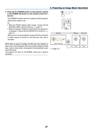 Page 36
7
3. Projecting an Image (Basic Operation)
3. Press the  (POWER) button on the projector cabinet 
or the POWER ON button on the remote control for 1 
second. 
  The POWER indicator will turn to green and the projector 
will become ready to use.
TIP: 
• When  the  STATUS  indicator  lights  orange,  it  means  that  the 
[CONTROL PANEL LOCK] is turned on. (→ page 67)
•  When the message “Projector is locked! Enter your password.” 
is  displayed,  it  means  that  the  [SECURITY]  is  turned  on.  (→...