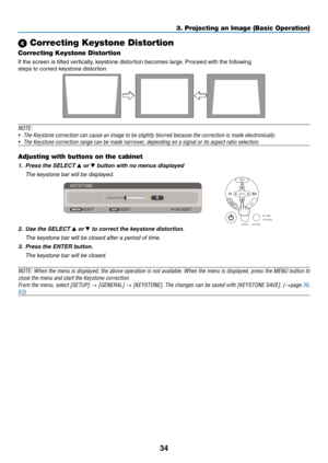 Page 43
4
3. Projecting an Image (Basic Operation)
 Correcting Keystone Distortion
Correcting Keystone Distortion
If the screen is tilted vertically, keystone distortion becomes large. Proceed with the following
steps to correct keystone distortion
 
NOTE: 
• The Keystone correction can cause an image to be slightly blurred because the correction is made electronically.
•  The Keystone correction range can be made narrower, depending on a signal or its aspect ratio selection.
Adjusting with buttons on the...