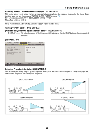 Page 75
66
5. Using On-Screen Menu
Selectng Interval Tme for Flter Message [FILTER MESSAGE]
This option allows you to select the time preference between displaying the message for cleaning the filters. Clean 
the filter when you get the message “PLEASE CLEAN FILTER.” (→page 76)
Five options are available: OFF, 100[H], 200[H], 500[H], 1000[H]
The default setting is 500[H].
NOTE: Your setting will not be affected even when [RESET] is done from the menu\
.
Turnng ON/OFF Control ID [ID DISPLAY]...