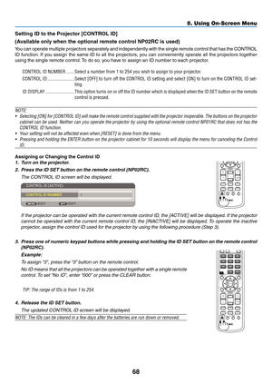 Page 77
68
5. Using On-Screen Menu
Settng ID to the Projector [CONTROL ID]
(Avalable only when the optonal remote control NP0RC s used)
You can operate multiple projectors separately and independently with the single remote control that has the CONTROL 
ID function. If you assign the same ID to all the projectors, you can conveniently operate all the projectors together 
using the single remote control. To do so, you have to assign an ID number to each projector.
CONTROL ID NUMBER...