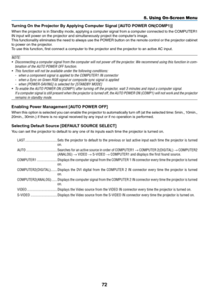 Page 81
7
5. Using On-Screen Menu
Turnng On the Projector By Applyng Computer Sgnal [AUTO POWER ON(COMP)]
When the projector is in Standby mode, applying a computer signal from a computer connected to the COMPUTER1 
IN input will power on the projector and simultaneously project the computer’s image.
This functionality eliminates the need to always use the POWER button on the remote control or the projector cabinet 
to power on the projector.
To use this function, first connect a...