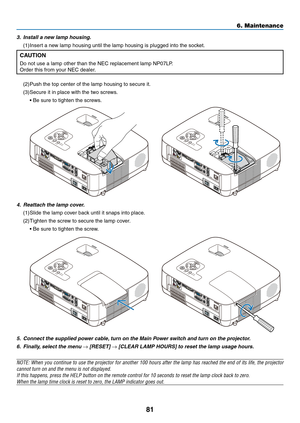 Page 90
8
6. Maintenance
5. Connect the supplied power cable, turn on the Main Power switch and turn on the projector.
6.  Finally, select the menu 
→ [RESET] → [CLEAR LAMP HOURS] to reset the lamp usage hours.
NOTE: When you continue to use the projector for another 100 hours after the lamp has reached the end of its life, the projector 
cannot turn on and the menu is not displayed.
If this happens, press the HELP button on the remote control for 10 seco\
nds to reset the lamp clock back to zero.
When the...