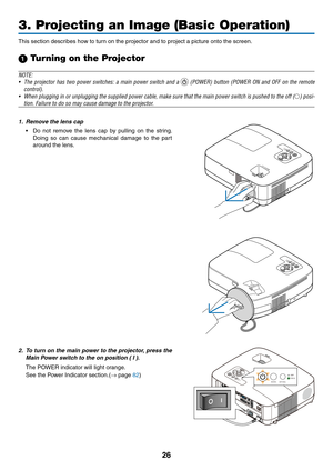 Page 35
6
3. Projecting an Image (Basic Operation)
This section describes how to turn on the projector and to project a picture onto the screen.
1 Turning on the Projector
NOTE:
• The  projector  has  two  power  switches:  a  main  power  switch  and  a 
  (POWER)  button  (POWER  ON  and  OFF  on  the  remote 
control).
•  When plugging in or unplugging the supplied power cable, make sure that the main power switch is pushed to the off (
) posi-
tion. Failure to do so may cause damage to the projector....