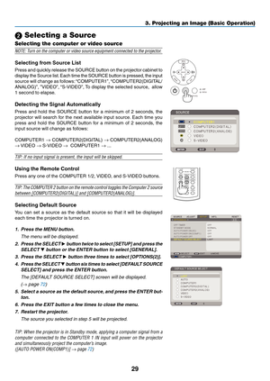 Page 38
9
3. Projecting an Image (Basic Operation)
VOLUME
L-CLICKMOUSER-CLICK
AUTO ADJ.
ASPECTHELPFREEZEPICTURE
S-VIDEOVIDEOCOMPUTER
2LAMP MODE1
SELECT
MENU
EXITENTER
STATUSLAMP
AUTO ADJ.SOURCE
 Selecting a Source
Selecting the computer or video source
NOTE: Turn on the computer or video source equipment connected to the projector.
Selectng from Source Lst
Press and quickly release the SOURCE button on the projector cabinet to 
display the Source list. Each time the SOURCE button is pressed, the...