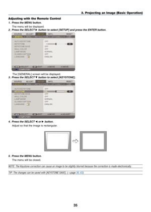 Page 44
5
3. Projecting an Image (Basic Operation)
Adjusting with the Remote Control
1. Press the MENU button.
The menu will be displayed.
2.  Press the SELECT 
 button to select [SETUP] and press the ENTER button.
 
The [GENERAL] screen will be displayed.
3.  Press the SELECT 
 button to select [KEYSTONE].
 
4.  Press the SELECT  or  button.
Adjust so that the image is rectangular.
5.  Press the MENU button.
The menu will be closed.
NOTE: The Keystone correction can cause an image to be slightly...