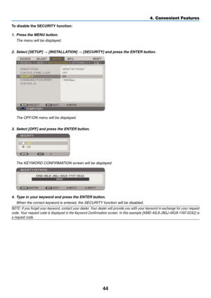 Page 53
44
4. Convenient Features
To dsable the SECURITY functon:
1. Press the MENU button.
  The menu will be displayed.
2.   Select [SETUP] 
→ [INSTALLATION] → [SECURITY] and press the ENTER button.
 The OFF/ON menu will be displayed.
3.  Select [OFF] and press the ENTER button.
  The KEYWORD CONFIRMATION screen will be displayed.
4. Type in your keyword and press the ENTER button.  
  When the correct keyword is entered, the SECURITY function will be disabled.
NOTE: If you forget your keyword,...