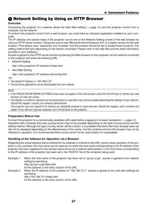 Page 56
47
4. Convenient Features
7 Network Setting by Using an HTTP Browser
Overvew
Connecting  the  projector  to  a  network  allows  the  Alert  Mail  setting  (→  page 49)  and  the  projector  control  from  a 
computer via the network.
To perform the projector control from a web browser, you must have an exclusive application installed on your com-
puter. 
The IP address and subnet mask of the projector can be set on the Network Setting screen of the web browser by 
using an HTTP server function....