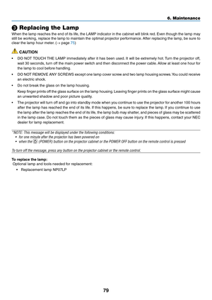 Page 88
79
6. Maintenance
 Replacing the Lamp
When the lamp reaches the end of its life, the LAMP indicator in the cabinet will blink red. Even though the lamp may 
still be working, replace the lamp to maintain the optimal projector performance. After replacing the lamp, be sure to 
clear the lamp hour meter. (→ page 75)
 CAUTION
• DO NOT TOUCH THE LAMP immediately after it has been used. It will be extremely hot. Turn the projector off, 
wait 30 seconds, turn off the main power switch and then disconnect the...