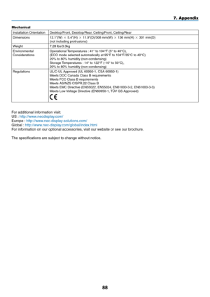 Page 97
88
7. Appendix
Mechanical
Installation OrientationDesktop/Front, Desktop/Rear, Ceiling/Front, Ceiling/Rear
Dimensions12.1"(W)  5.4"(H)  11.9"(D)/308 mm(W)  136 mm(H)  301 mm(D)(not including protrusions)
Weight7.28 lbs/3.3kg
Environmental ConsiderationsOperational Temperatures : 41° to 104°F (5° to 40°C), (ECO mode selected automatically at 95°F to 104°F/35°C to 40°\
C) 20% to 80% humidity (non-condensing) Storage Temperatures : 14° to 122°F (-10° to 50°C), 20% to 80% humidity...