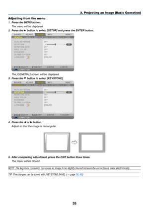 Page 4435
3. Projecting an Image (Basic Operation)
Adjusting from the menu
1. Press the MENU button.
  The menu will be displayed.
2. Press the  button to select [SETUP] and press the ENTER button.
 
  The [GENERAL] screen will be displayed.
3. Press the  button to select [KEYSTONE].
 
4.  Press the  or  button.
  Adjust so that the image is rectangular.
5. After completing adjustment, press the EXIT button three times.
  The menu will be closed.
NOTE:	The	Keystone	correction	can	cause	an	image	to	be...