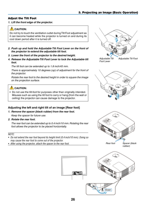 Page 35
6
3. Projecting an Image (Basic Operation)
STATUS LAMP AUTOADJ. SO URCE SELECT MENU EXIT ENTER 
FOCUS 
2 
1 
STATUS LAMP AUTOADJ. SOURCE SELE CT MENU EXIT ENTER 
FOCUS 
3 4 
Adjustable Tilt FootAdjustable Tilt Foot Lever
Adjust the Tilt Foot
1.  Lift the front edge of the projector.
CAUTION:
Do not try to touch the ventilation outlet during Tilt Foot adjustment as 
it can become heated while the projector is turned on and during its 
cool down period after it is turned off.
2.   Push up and hold...