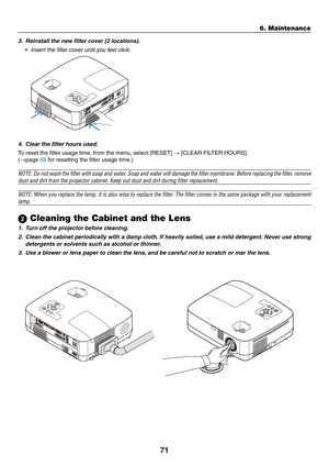 Page 80
7
6. Maintenance
3. Reinstall the new filter cover (2 locations).
 •  Insert the filter cover until you feel click.
4.  Clear the filter hours used.
To reset the filter usage time, from the menu, select [RESET] → [CLEAR FILTER HOURS].
(→page 69 for resetting the filter usage time.)
NOTE: Do not wash the filter with soap and water. Soap and water will damage the filter membrane. Before replacing the filter, remove 
dust and dirt from the projector cabinet. Keep out dust and dirt during \
filter...
