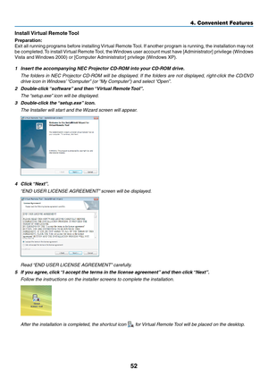 Page 6152
4. Convenient Features
Install	Virtual	Remote	 Tool
Preparation:
Exit	all	running	 programs	 before	installing	 Virtual	Remote	 Tool.	If	 another	 program	 is	running,	 the	installation	 may	not	
be	completed. 	To	 install	 Virtual	 Remote	 Tool,	the	Windows	 user	account	 must	have	[Administrator]	 privilege	(Windows	
Vista	and	 Windows	2000)	or	[Computer	Administrator]	privilege	(Windows	XP).
1 Insert the accompanying NEC Projector CD-ROM into your CD-ROM drive.
	 The	 folders	in	NEC	 Projector...